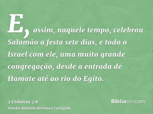 E, assim, naquele tempo, celebrou Salomão a festa sete dias, e todo o Israel com ele, uma muito grande congregação, desde a entrada de Hamate até ao rio do Egit
