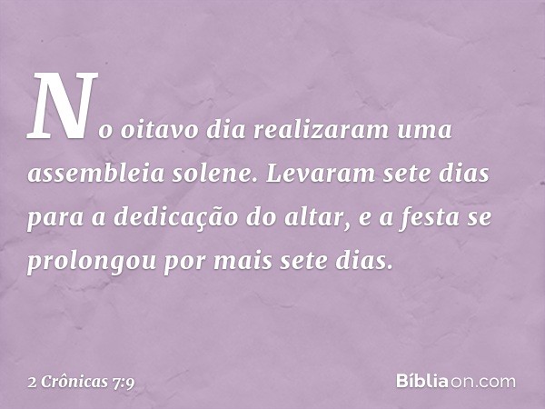 No oitavo dia realizaram uma assembleia solene. Levaram sete dias para a dedicação do altar, e a festa se prolongou por mais sete dias. -- 2 Crônicas 7:9