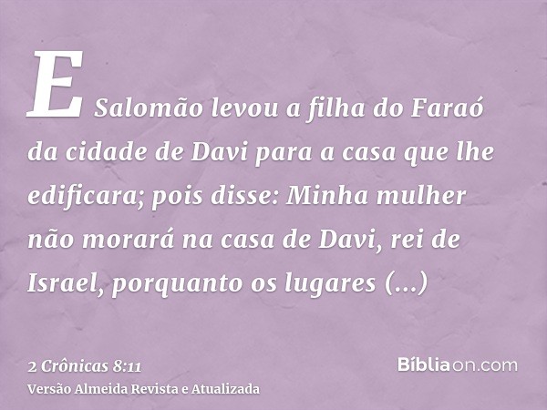 E Salomão levou a filha do Faraó da cidade de Davi para a casa que lhe edificara; pois disse: Minha mulher não morará na casa de Davi, rei de Israel, porquanto 