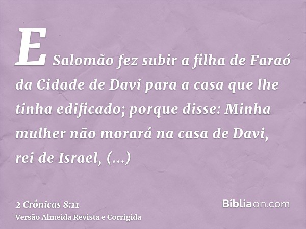 E Salomão fez subir a filha de Faraó da Cidade de Davi para a casa que lhe tinha edificado; porque disse: Minha mulher não morará na casa de Davi, rei de Israel