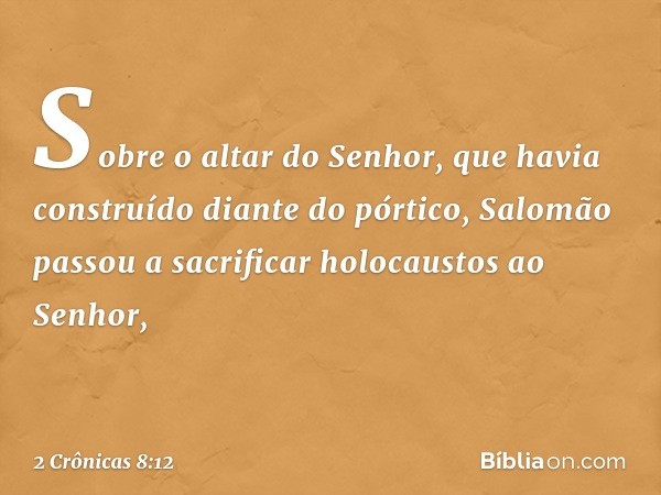 Sobre o altar do Senhor, que havia construído diante do pórtico, Salomão passou a sacrificar holocaustos ao Senhor, -- 2 Crônicas 8:12