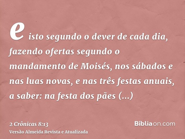 e isto segundo o dever de cada dia, fazendo ofertas segundo o mandamento de Moisés, nos sábados e nas luas novas, e nas três festas anuais, a saber: na festa do