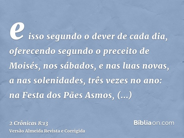 e isso segundo o dever de cada dia, oferecendo segundo o preceito de Moisés, nos sábados, e nas luas novas, a nas solenidades, três vezes no ano: na Festa dos P