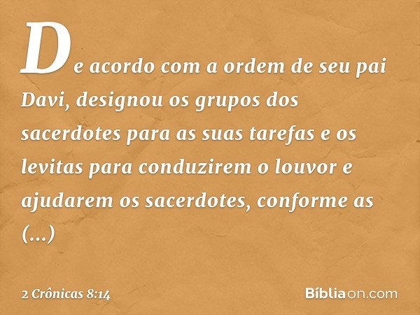 De acor­do com a ordem de seu pai Davi, designou os grupos dos sacerdotes para as suas tarefas e os levitas para conduzirem o louvor e ajudarem os sacerdotes, c