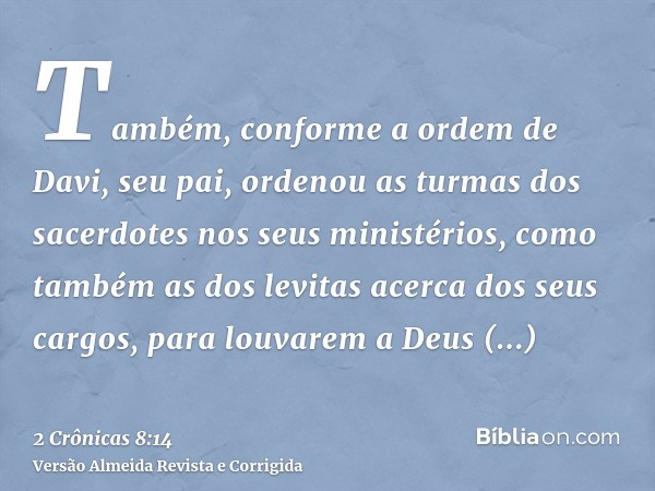 Também, conforme a ordem de Davi, seu pai, ordenou as turmas dos sacerdotes nos seus ministérios, como também as dos levitas acerca dos seus cargos, para louvar