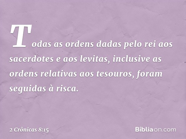 Todas as ordens dadas pelo rei aos sacerdotes e aos levitas, inclusive as ordens relativas aos tesouros, foram seguidas à risca. -- 2 Crônicas 8:15