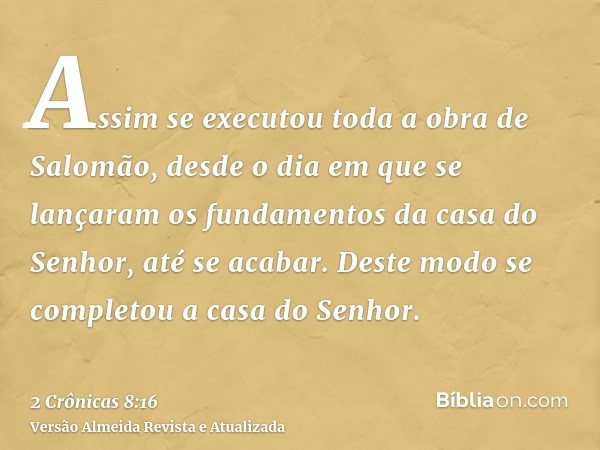 Assim se executou toda a obra de Salomão, desde o dia em que se lançaram os fundamentos da casa do Senhor, até se acabar. Deste modo se completou a casa do Senh