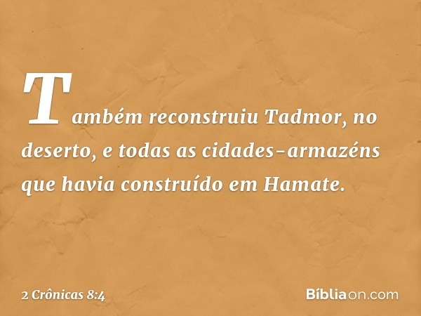 Tam­bém reconstruiu Tadmor, no deserto, e todas as cidades-armazéns que havia construído em Hamate. -- 2 Crônicas 8:4