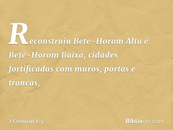 Reconstruiu Bete-Horom Alta e Bete-Horom Baixa, cidades fortificadas com muros, portas e trancas, -- 2 Crônicas 8:5