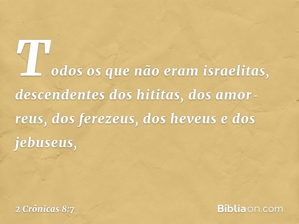 Todos os que não eram israelitas, descendentes dos hititas, dos amor­reus, dos ferezeus, dos heveus e dos jebuseus, -- 2 Crônicas 8:7