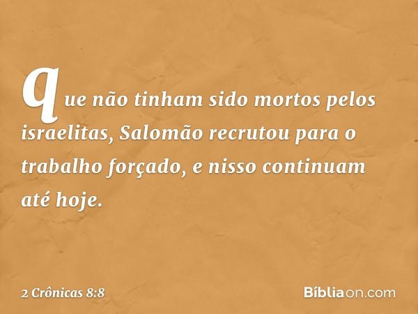 que não tinham sido mortos pelos israelitas, Salomão recrutou para o trabalho forçado, e nisso continuam até hoje. -- 2 Crônicas 8:8