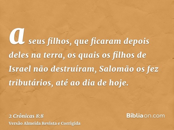 a seus filhos, que ficaram depois deles na terra, os quais os filhos de Israel não destruíram, Salomão os fez tributários, até ao dia de hoje.