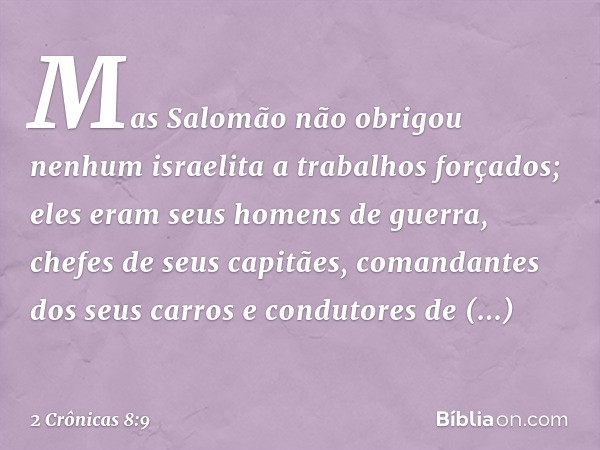 Mas Salomão não obrigou nenhum israelita a trabalhos forçados; eles eram seus homens de ­guerra, chefes de seus capitães, comandantes dos seus carros e condutor