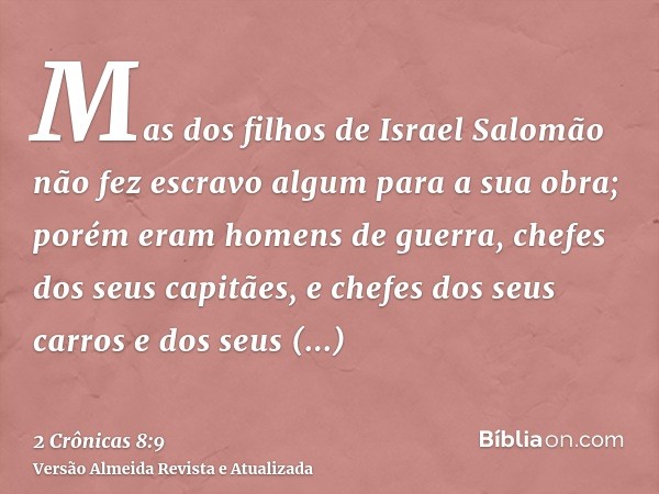 Mas dos filhos de Israel Salomão não fez escravo algum para a sua obra; porém eram homens de guerra, chefes dos seus capitães, e chefes dos seus carros e dos se