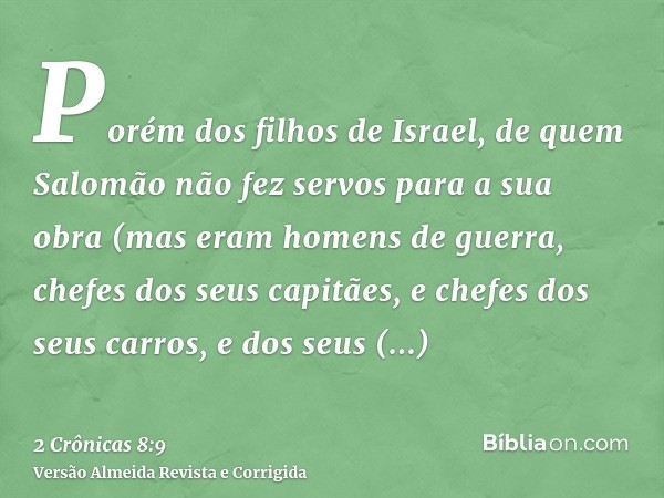 Porém dos filhos de Israel, de quem Salomão não fez servos para a sua obra (mas eram homens de guerra, chefes dos seus capitães, e chefes dos seus carros, e dos