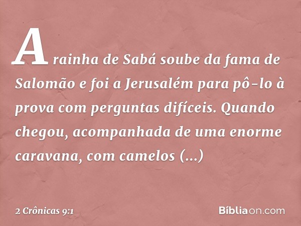 A rainha de Sabá soube da fama de Salomão e foi a Jerusalém para pô-lo à prova com perguntas difíceis. Quando chegou, acom­panhada de uma enorme caravana, com c