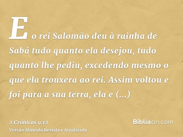 E o rei Salomão deu à rainha de Sabá tudo quanto ela desejou, tudo quanto lhe pediu, excedendo mesmo o que ela trouxera ao rei. Assim voltou e foi para a sua te