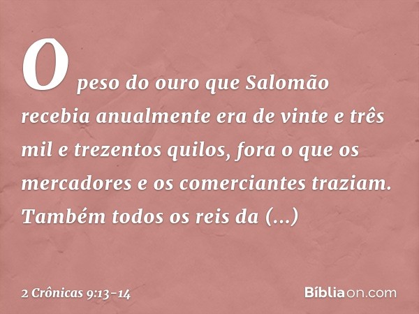 O peso do ouro que Salomão recebia anualmente era de vinte e três mil e trezentos quilos, fora o que os mercadores e os comerciantes traziam. Também todos os re