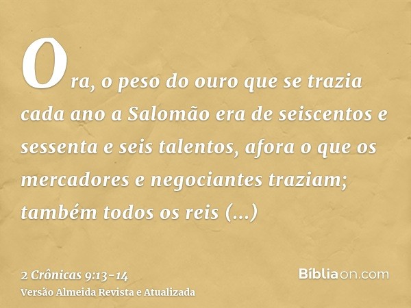 Ora, o peso do ouro que se trazia cada ano a Salomão era de seiscentos e sessenta e seis talentos,afora o que os mercadores e negociantes traziam; também todos 