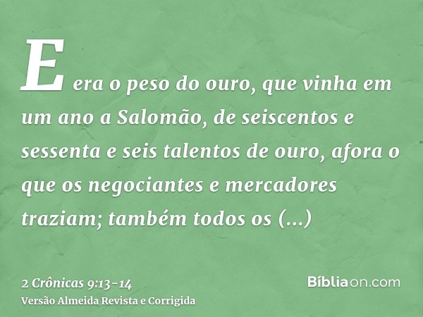 E era o peso do ouro, que vinha em um ano a Salomão, de seiscentos e sessenta e seis talentos de ouro,afora o que os negociantes e mercadores traziam; também to