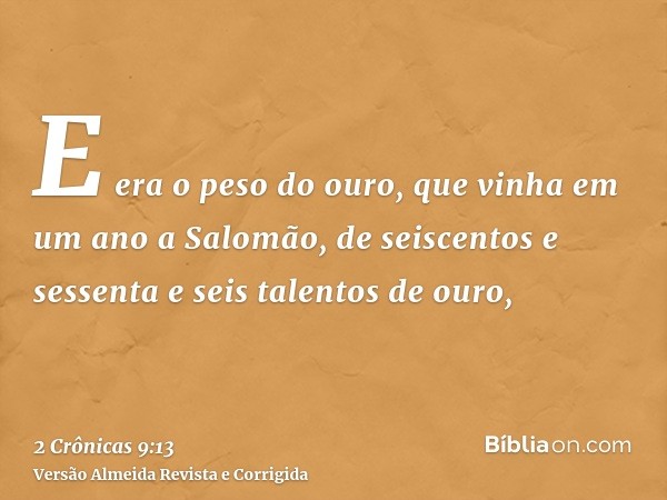 E era o peso do ouro, que vinha em um ano a Salomão, de seiscentos e sessenta e seis talentos de ouro,