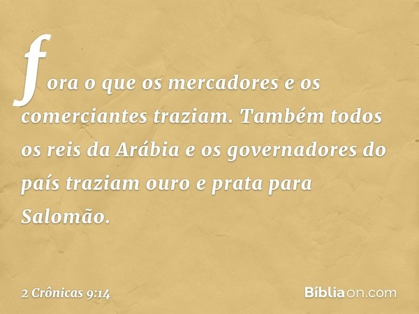 fora o que os mercadores e os comerciantes traziam. Também todos os reis da Arábia e os governadores do país traziam ouro e prata para Salomão. -- 2 Crônicas 9: