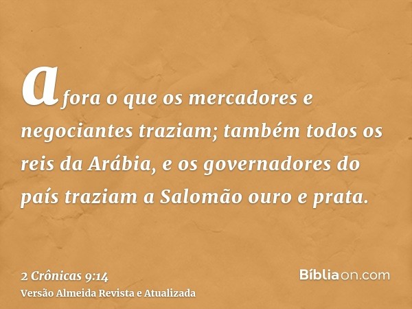 afora o que os mercadores e negociantes traziam; também todos os reis da Arábia, e os governadores do país traziam a Salomão ouro e prata.