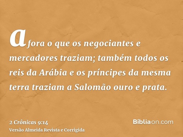 afora o que os negociantes e mercadores traziam; também todos os reis da Arábia e os príncipes da mesma terra traziam a Salomão ouro e prata.
