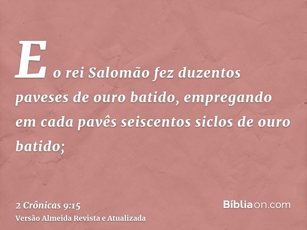 E o rei Salomão fez duzentos paveses de ouro batido, empregando em cada pavês seiscentos siclos de ouro batido;