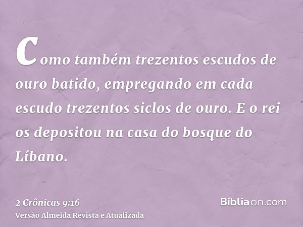 como também trezentos escudos de ouro batido, empregando em cada escudo trezentos siclos de ouro. E o rei os depositou na casa do bosque do Líbano.