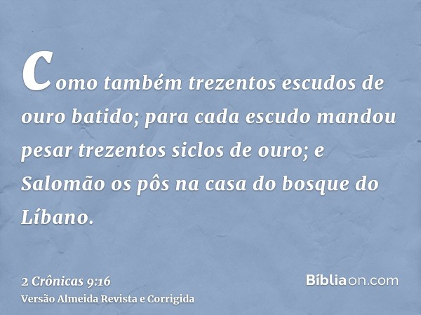 como também trezentos escudos de ouro batido; para cada escudo mandou pesar trezentos siclos de ouro; e Salomão os pôs na casa do bosque do Líbano.