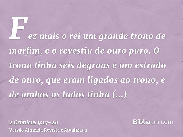 Fez mais o rei um grande trono de marfim, e o revestiu de ouro puro.O trono tinha seis degraus e um estrado de ouro, que eram ligados ao trono, e de ambos os la