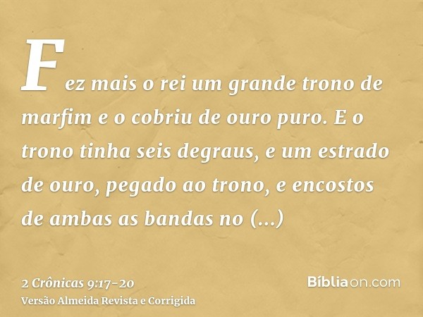 Fez mais o rei um grande trono de marfim e o cobriu de ouro puro.E o trono tinha seis degraus, e um estrado de ouro, pegado ao trono, e encostos de ambas as ban
