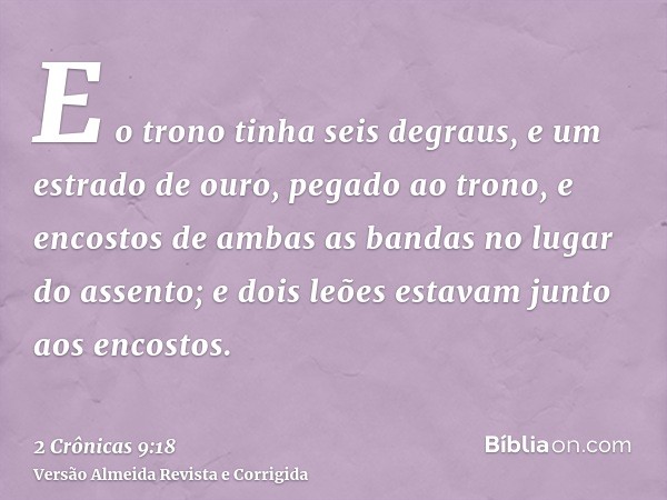 E o trono tinha seis degraus, e um estrado de ouro, pegado ao trono, e encostos de ambas as bandas no lugar do assento; e dois leões estavam junto aos encostos.