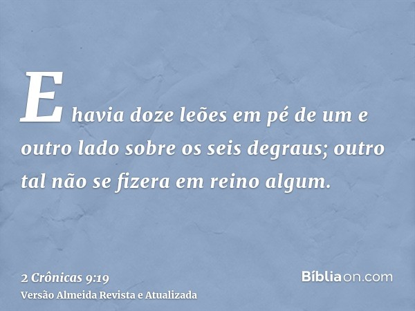 E havia doze leões em pé de um e outro lado sobre os seis degraus; outro tal não se fizera em reino algum.