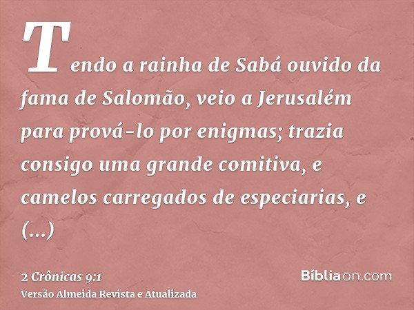 Tendo a rainha de Sabá ouvido da fama de Salomão, veio a Jerusalém para prová-lo por enigmas; trazia consigo uma grande comitiva, e camelos carregados de especi