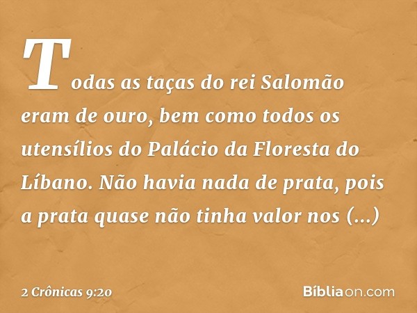 Todas as taças do rei Salomão eram de ouro, bem como todos os utensílios do Palácio da Floresta do Líbano. Não havia nada de prata, pois a prata quase não tinha