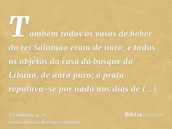 Também todos os vasos de beber do rei Salomão eram de ouro, e todos os objetos da casa do bosque do Líbano, de ouro puro; a prata reputava-se por nada nos dias 