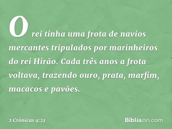 O rei tinha uma frota de navios mercantes tripulados por marinheiros do rei Hirão. Cada três anos a frota voltava, trazendo ouro, prata, marfim, macacos e pa­võ