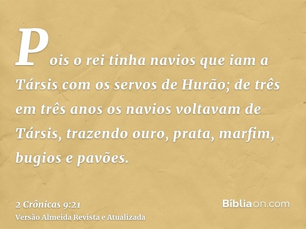 Pois o rei tinha navios que iam a Társis com os servos de Hurão; de três em três anos os navios voltavam de Társis, trazendo ouro, prata, marfim, bugios e pavõe