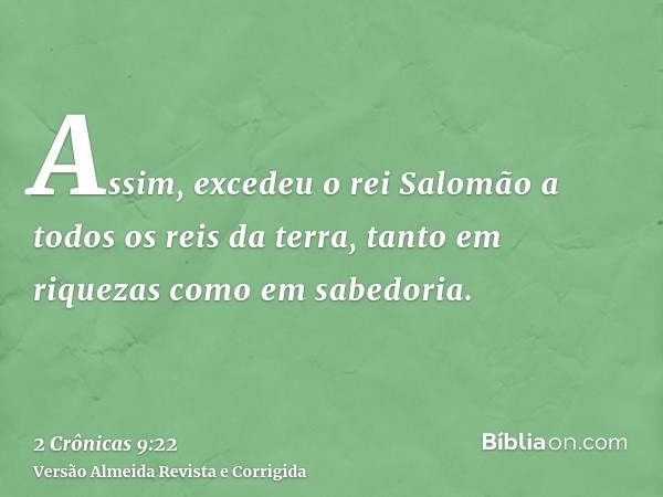 Assim, excedeu o rei Salomão a todos os reis da terra, tanto em riquezas como em sabedoria.