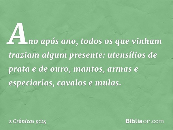 Ano após ano, todos os que vinham traziam algum presente: uten­sílios de prata e de ouro, mantos, armas e especiarias, cavalos e mulas. -- 2 Crônicas 9:24