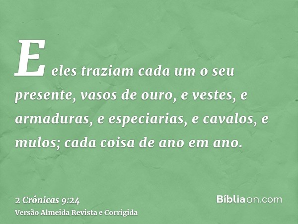 E eles traziam cada um o seu presente, vasos de ouro, e vestes, e armaduras, e especiarias, e cavalos, e mulos; cada coisa de ano em ano.