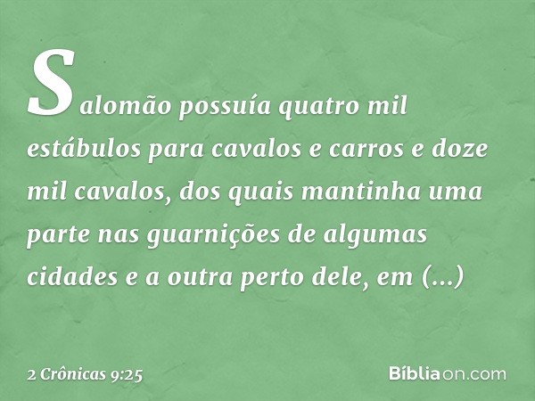 Salomão possuía quatro mil estábulos para cavalos e carros e doze mil cavalos, dos quais mantinha uma parte nas guarnições de algumas cidades e a outra perto de