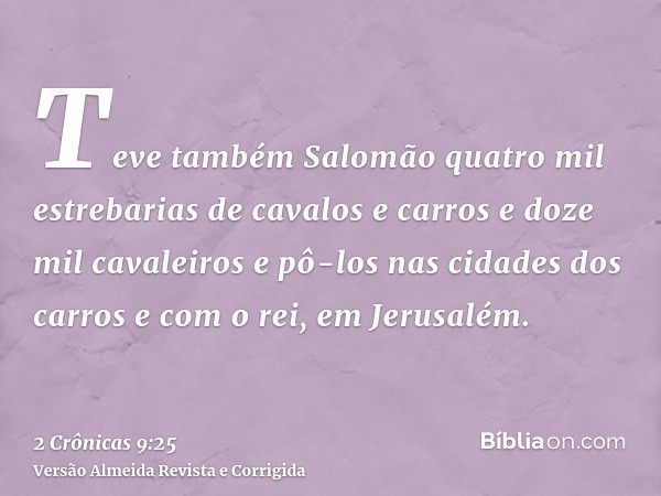Teve também Salomão quatro mil estrebarias de cavalos e carros e doze mil cavaleiros e pô-los nas cidades dos carros e com o rei, em Jerusalém.