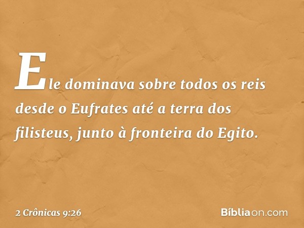 Ele dominava sobre todos os reis desde o Eufrates até a terra dos filisteus, junto à fronteira do Egito. -- 2 Crônicas 9:26