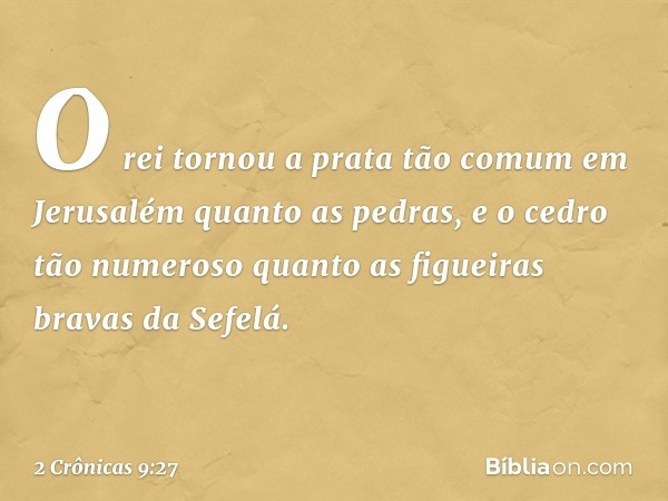 O rei tornou a prata tão comum em Jerusalém quanto as pedras, e o cedro tão numeroso quanto as figueiras bravas da Sefelá. -- 2 Crônicas 9:27