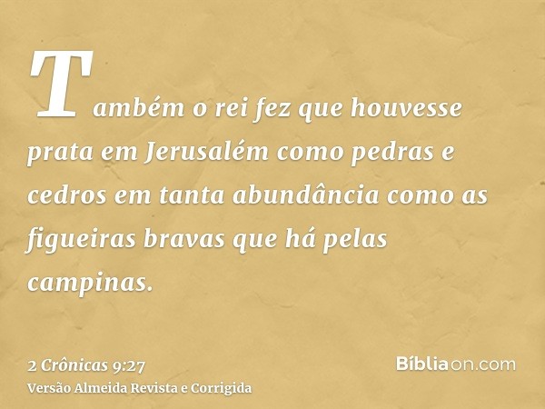 Também o rei fez que houvesse prata em Jerusalém como pedras e cedros em tanta abundância como as figueiras bravas que há pelas campinas.