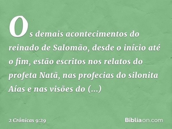 Os demais acontecimentos do reinado de Salomão, desde o início até o fim, estão escritos nos relatos do profeta Natã, nas profecias do silonita Aías e nas visõe