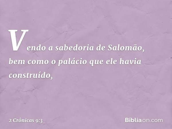 Ven­do a sabedoria de Salomão, bem como o palácio que ele havia cons­truído, -- 2 Crônicas 9:3